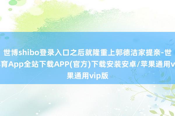 世博shibo登录入口之后就隆重上郭德洁家提亲-世博体育App全站下载APP(官方)下载安装安卓/苹果通用vip版