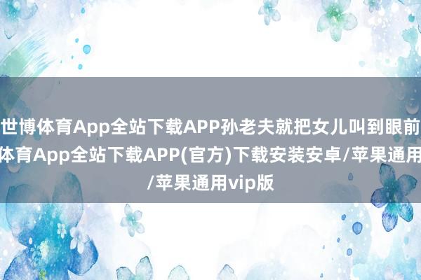 世博体育App全站下载APP孙老夫就把女儿叫到眼前-世博体育App全站下载APP(官方)下载安装安卓/苹果通用vip版