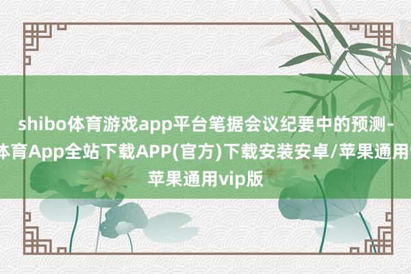 shibo体育游戏app平台笔据会议纪要中的预测-世博体育App全站下载APP(官方)下载安装安卓/苹果通用vip版
