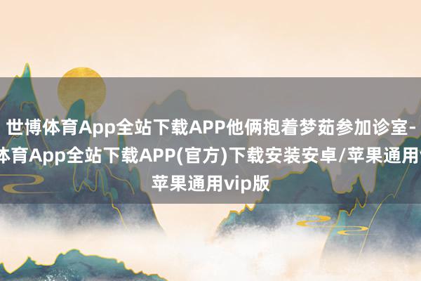 世博体育App全站下载APP他俩抱着梦茹参加诊室-世博体育App全站下载APP(官方)下载安装安卓/苹果通用vip版
