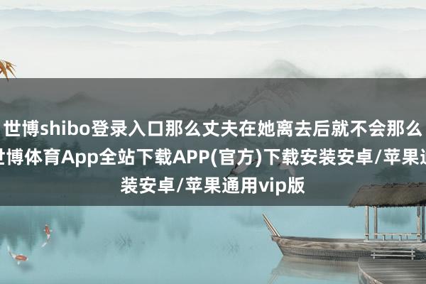 世博shibo登录入口那么丈夫在她离去后就不会那么孤单了-世博体育App全站下载APP(官方)下载安装安卓/苹果通用vip版