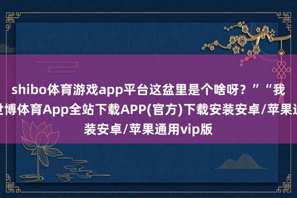 shibo体育游戏app平台这盆里是个啥呀？”“我滴天呀-世博体育App全站下载APP(官方)下载安装安卓/苹果通用vip版