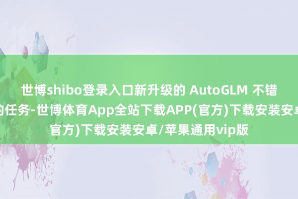 世博shibo登录入口新升级的 AutoGLM 不错挑战完成更复杂的任务-世博体育App全站下载APP(官方)下载安装安卓/苹果通用vip版