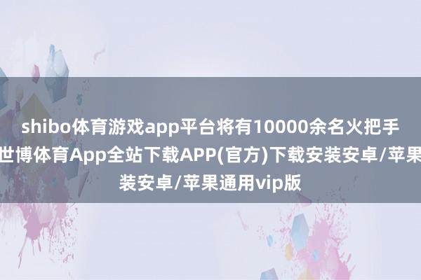 shibo体育游戏app平台将有10000余名火把手参与传递-世博体育App全站下载APP(官方)下载安装安卓/苹果通用vip版