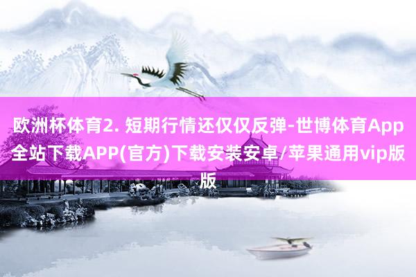 欧洲杯体育2. 短期行情还仅仅反弹-世博体育App全站下载APP(官方)下载安装安卓/苹果通用vip版