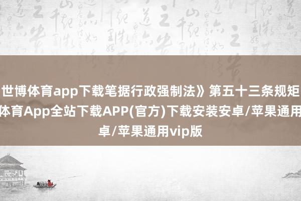世博体育app下载笔据行政强制法》第五十三条规矩-世博体育App全站下载APP(官方)下载安装安卓/苹果通用vip版