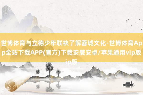 世博体育与立德少年联袂了解蓉城文化-世博体育App全站下载APP(官方)下载安装安卓/苹果通用vip版