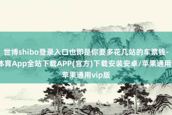 世博shibo登录入口也即是你要多花几站的车票钱-世博体育App全站下载APP(官方)下载安装安卓/苹果通用vip版