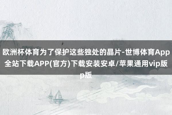 欧洲杯体育为了保护这些独处的晶片-世博体育App全站下载APP(官方)下载安装安卓/苹果通用vip版