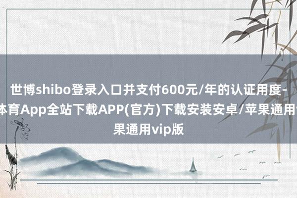 世博shibo登录入口并支付600元/年的认证用度-世博体育App全站下载APP(官方)下载安装安卓/苹果通用vip版