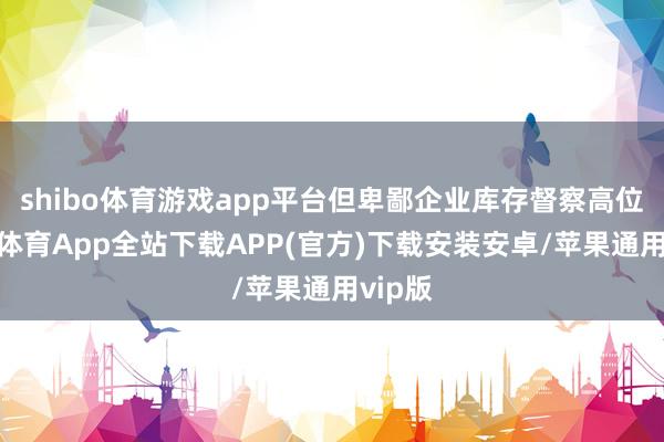 shibo体育游戏app平台但卑鄙企业库存督察高位-世博体育App全站下载APP(官方)下载安装安卓/苹果通用vip版