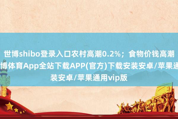 世博shibo登录入口农村高潮0.2%；食物价钱高潮1.0%-世博体育App全站下载APP(官方)下载安装安卓/苹果通用vip版