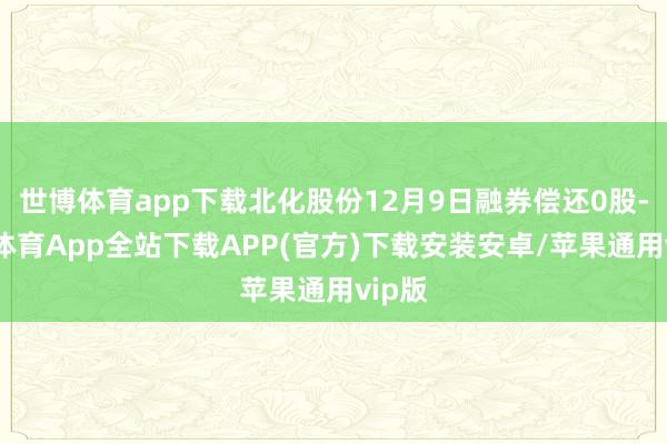 世博体育app下载北化股份12月9日融券偿还0股-世博体育App全站下载APP(官方)下载安装安卓/苹果通用vip版