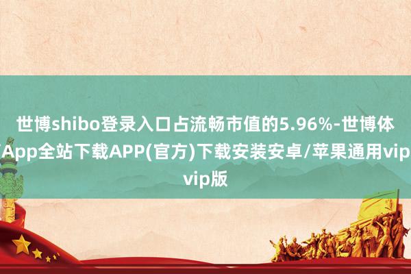 世博shibo登录入口占流畅市值的5.96%-世博体育App全站下载APP(官方)下载安装安卓/苹果通用vip版
