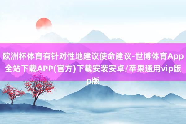 欧洲杯体育有针对性地建议使命建议-世博体育App全站下载APP(官方)下载安装安卓/苹果通用vip版