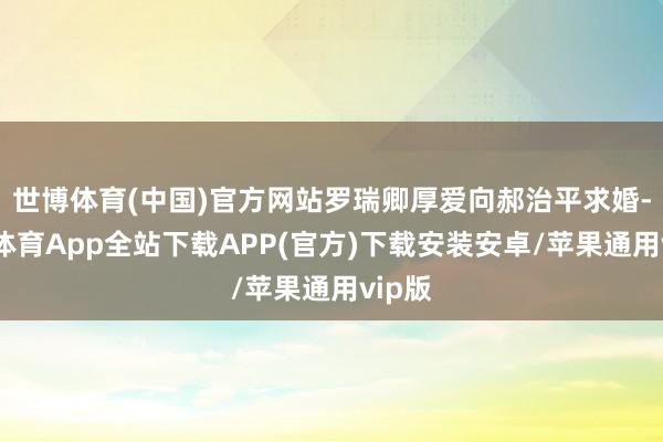世博体育(中国)官方网站罗瑞卿厚爱向郝治平求婚-世博体育App全站下载APP(官方)下载安装安卓/苹果通用vip版