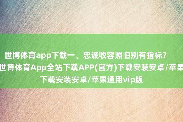 世博体育app下载一、忠诚收容照旧别有指标？        据报谈-世博体育App全站下载APP(官方)下载安装安卓/苹果通用vip版