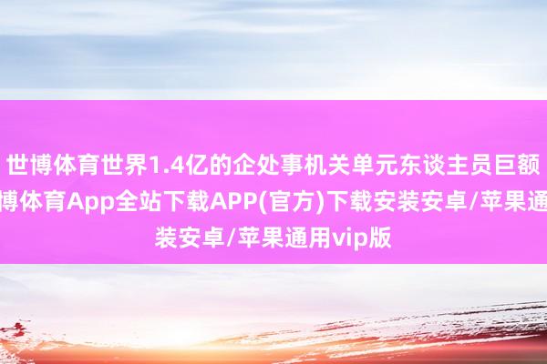 世博体育世界1.4亿的企处事机关单元东谈主员巨额高潮-世博体育App全站下载APP(官方)下载安装安卓/苹果通用vip版