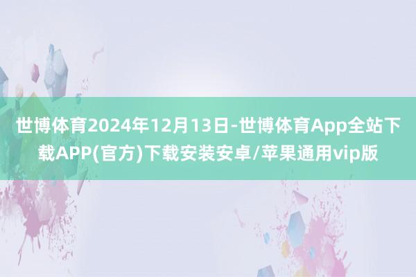 世博体育2024年12月13日-世博体育App全站下载APP(官方)下载安装安卓/苹果通用vip版