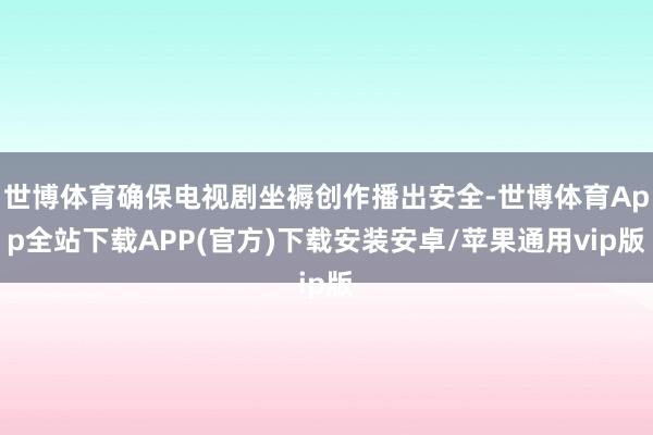 世博体育确保电视剧坐褥创作播出安全-世博体育App全站下载APP(官方)下载安装安卓/苹果通用vip版