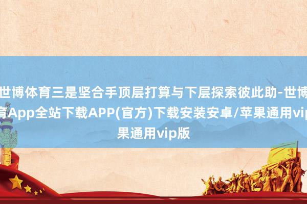 世博体育三是坚合手顶层打算与下层探索彼此助-世博体育App全站下载APP(官方)下载安装安卓/苹果通用vip版