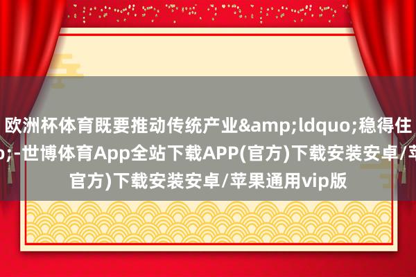 欧洲杯体育既要推动传统产业&ldquo;稳得住&rdquo;-世博体育App全站下载APP(官方)下载安装安卓/苹果通用vip版
