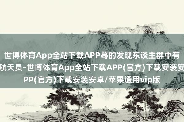 世博体育App全站下载APP蓦的发现东谈主群中有神舟十七号乘组的航天员-世博体育App全站下载APP(官方)下载安装安卓/苹果通用vip版