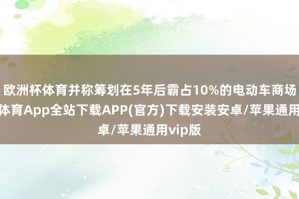 欧洲杯体育并称筹划在5年后霸占10%的电动车商场-世博体育App全站下载APP(官方)下载安装安卓/苹果通用vip版