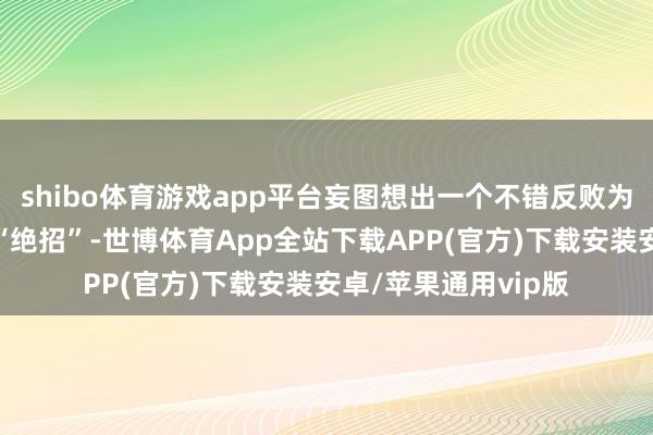 shibo体育游戏app平台妄图想出一个不错反败为胜以致夺取宇宙的“绝招”-世博体育App全站下载APP(官方)下载安装安卓/苹果通用vip版