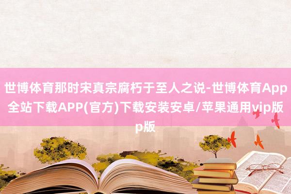 世博体育那时宋真宗腐朽于至人之说-世博体育App全站下载APP(官方)下载安装安卓/苹果通用vip版
