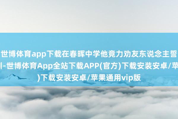 世博体育app下载在春晖中学他竟力劝友东说念主誓一死以殉教训-世博体育App全站下载APP(官方)下载安装安卓/苹果通用vip版