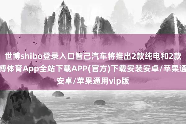 世博shibo登录入口智己汽车将推出2款纯电和2款增程-世博体育App全站下载APP(官方)下载安装安卓/苹果通用vip版
