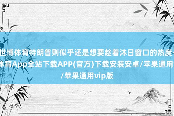 世博体育特朗普则似乎还是想要趁着沐日窗口的热度-世博体育App全站下载APP(官方)下载安装安卓/苹果通用vip版