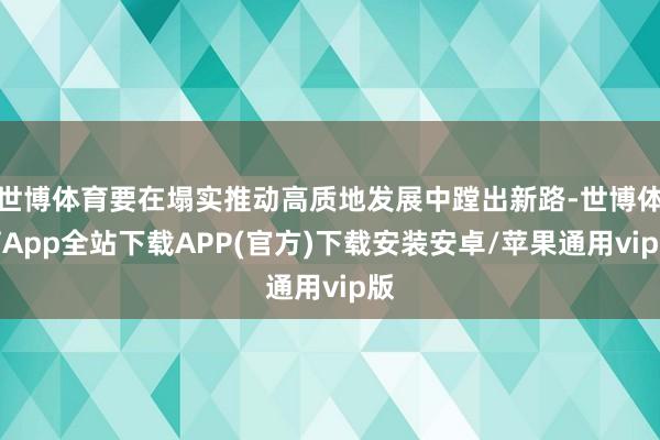 世博体育要在塌实推动高质地发展中蹚出新路-世博体育App全站下载APP(官方)下载安装安卓/苹果通用vip版