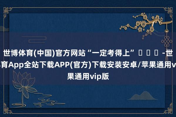 世博体育(中国)官方网站“一定考得上” ​​​-世博体育App全站下载APP(官方)下载安装安卓/苹果通用vip版