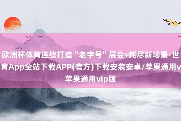 欧洲杯体育连续打造“老字号”展会+耗尽新场景-世博体育App全站下载APP(官方)下载安装安卓/苹果通用vip版