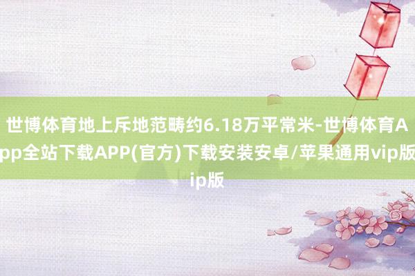 世博体育地上斥地范畴约6.18万平常米-世博体育App全站下载APP(官方)下载安装安卓/苹果通用vip版