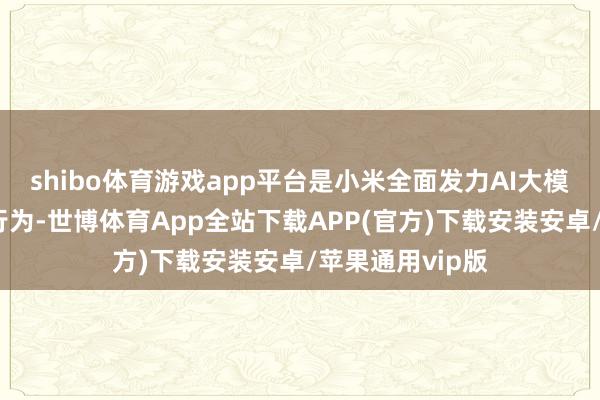 shibo体育游戏app平台是小米全面发力AI大模子的其中一个行为-世博体育App全站下载APP(官方)下载安装安卓/苹果通用vip版