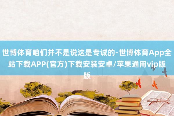 世博体育咱们并不是说这是专诚的-世博体育App全站下载APP(官方)下载安装安卓/苹果通用vip版