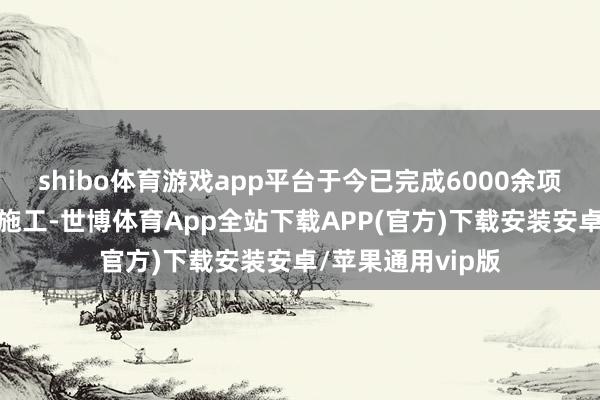 shibo体育游戏app平台于今已完成6000余项特种工程瞎想与施工-世博体育App全站下载APP(官方)下载安装安卓/苹果通用vip版