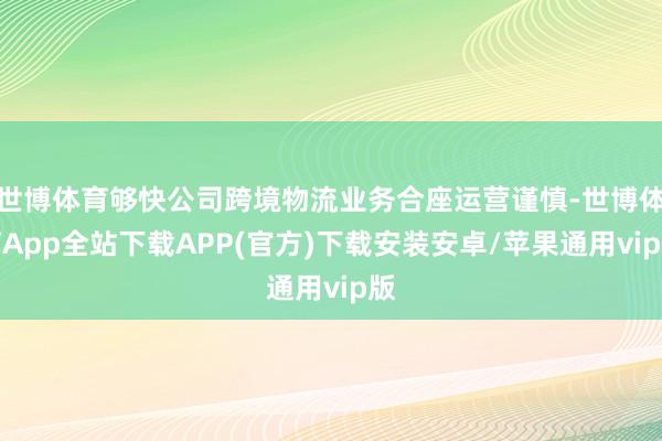 世博体育够快公司跨境物流业务合座运营谨慎-世博体育App全站下载APP(官方)下载安装安卓/苹果通用vip版