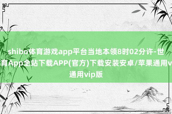 shibo体育游戏app平台当地本领8时02分许-世博体育App全站下载APP(官方)下载安装安卓/苹果通用vip版
