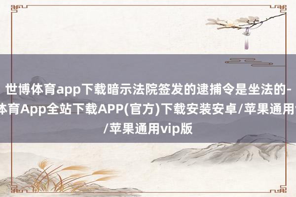 世博体育app下载暗示法院签发的逮捕令是坐法的-世博体育App全站下载APP(官方)下载安装安卓/苹果通用vip版