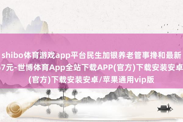 shibo体育游戏app平台民生加银养老管事搀和最新单元净值为1.567元-世博体育App全站下载APP(官方)下载安装安卓/苹果通用vip版