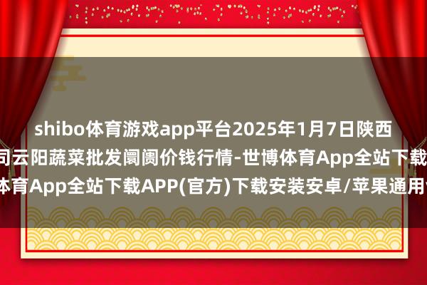shibo体育游戏app平台2025年1月7日陕西泾云当代农业股份有限公司云阳蔬菜批发阛阓价钱行情-世博体育App全站下载APP(官方)下载安装安卓/苹果通用vip版