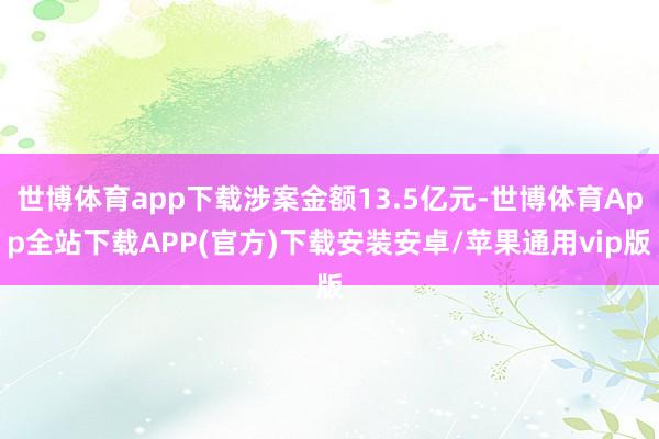 世博体育app下载涉案金额13.5亿元-世博体育App全站下载APP(官方)下载安装安卓/苹果通用vip版