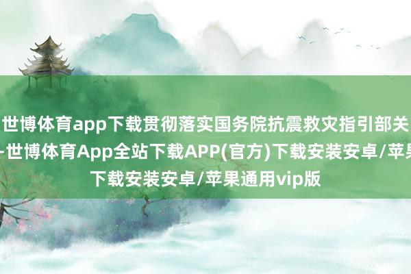 世博体育app下载贯彻落实国务院抗震救灾指引部关连决议部署-世博体育App全站下载APP(官方)下载安装安卓/苹果通用vip版