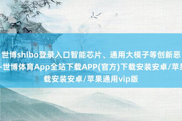 世博shibo登录入口智能芯片、通用大模子等创新恶果加速涌现-世博体育App全站下载APP(官方)下载安装安卓/苹果通用vip版