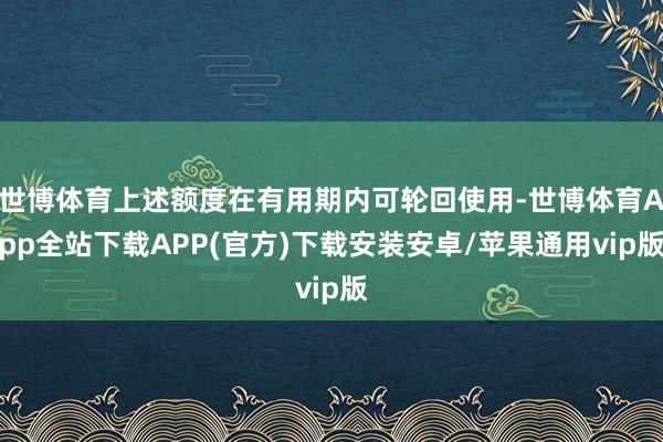 世博体育上述额度在有用期内可轮回使用-世博体育App全站下载APP(官方)下载安装安卓/苹果通用vip版
