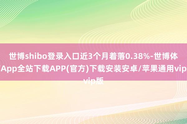 世博shibo登录入口近3个月着落0.38%-世博体育App全站下载APP(官方)下载安装安卓/苹果通用vip版